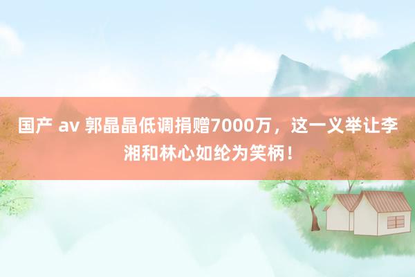 国产 av 郭晶晶低调捐赠7000万，这一义举让李湘和林心如纶为笑柄！