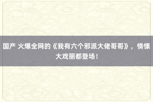 国产 火爆全网的《我有六个邪派大佬哥哥》，情愫大戏丽都登场！