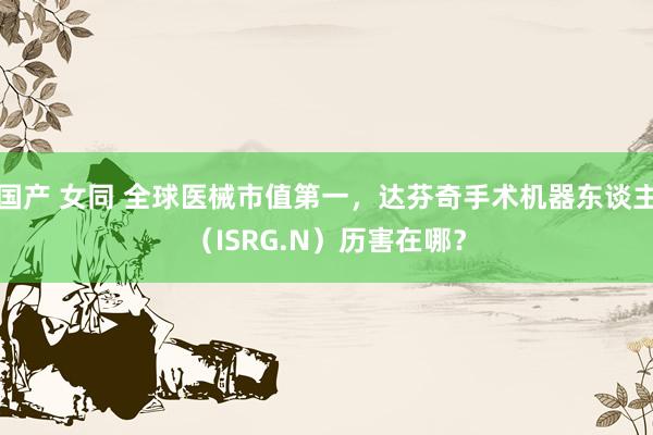 国产 女同 全球医械市值第一，达芬奇手术机器东谈主（ISRG.N）历害在哪？