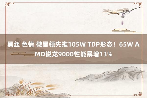 黑丝 色情 微星领先推105W TDP形态！65W AMD锐龙9000性能暴增13%