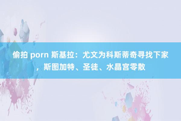 偷拍 porn 斯基拉：尤文为科斯蒂奇寻找下家，斯图加特、圣徒、水晶宫零散