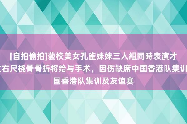 [自拍偷拍]藝校美女孔雀妹妹三人組同時表演才藝 宾纪文右尺桡骨骨折将给与手术，因伤缺席中国香港队集训及友谊赛