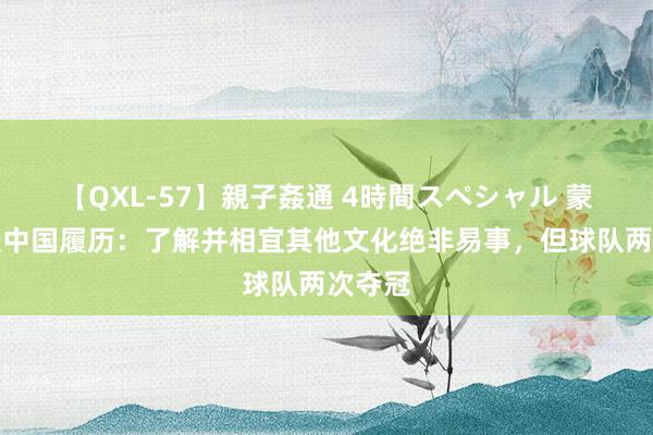 【QXL-57】親子姦通 4時間スペシャル 蒙蒂略谈中国履历：了解并相宜其他文化绝非易事，但球队两次夺冠