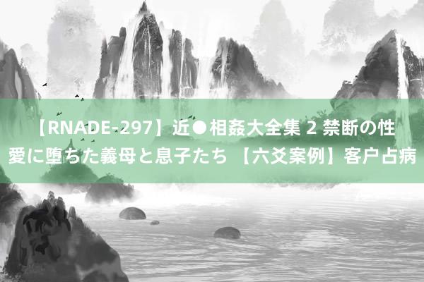 【RNADE-297】近●相姦大全集 2 禁断の性愛に堕ちた義母と息子たち 【六爻案例】客户占病