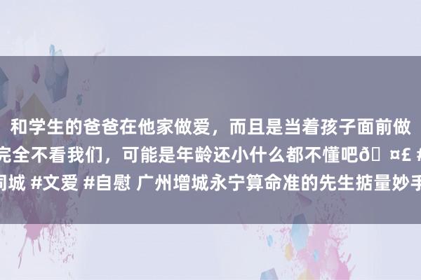 和学生的爸爸在他家做爱，而且是当着孩子面前做爱，太刺激了，孩子完全不看我们，可能是年龄还小什么都不懂吧? #同城 #文爱 #自慰 广州增城永宁算命准的先生掂量妙手八字易学传承王镜海师父