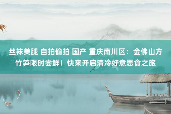 丝袜美腿 自拍偷拍 国产 重庆南川区：金佛山方竹笋限时尝鲜！快来开启清冷好意思食之旅