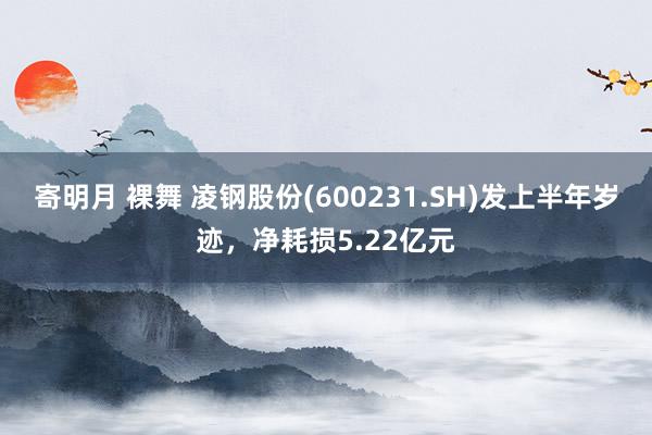 寄明月 裸舞 凌钢股份(600231.SH)发上半年岁迹，净耗损5.22亿元