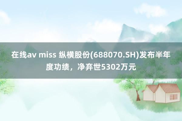 在线av miss 纵横股份(688070.SH)发布半年度功绩，净弃世5302万元