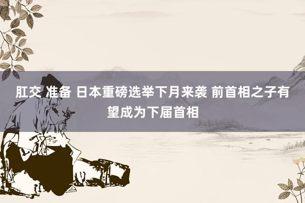 肛交 准备 日本重磅选举下月来袭 前首相之子有望成为下届首相