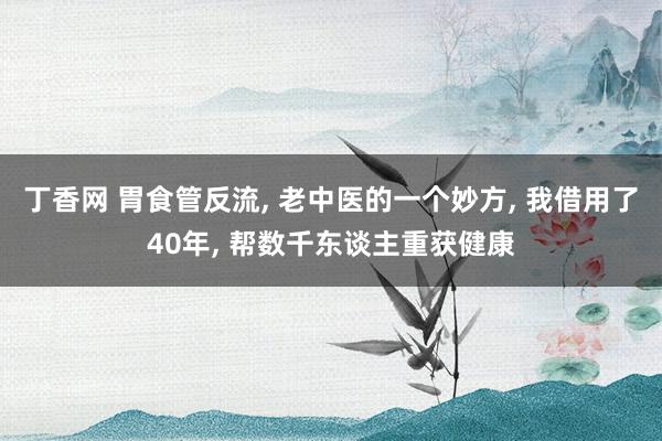 丁香网 胃食管反流， 老中医的一个妙方， 我借用了40年， 帮数千东谈主重获健康