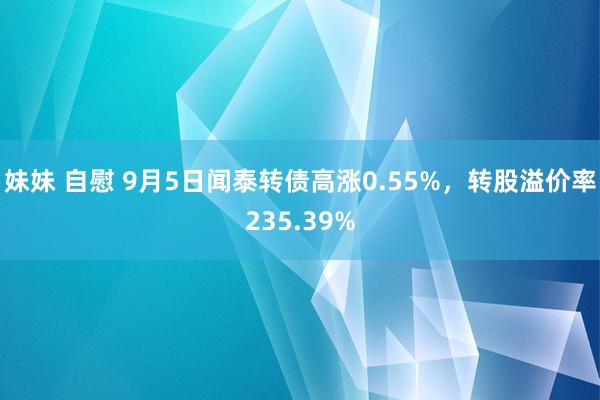 妹妹 自慰 9月5日闻泰转债高涨0.55%，转股溢价率235.39%