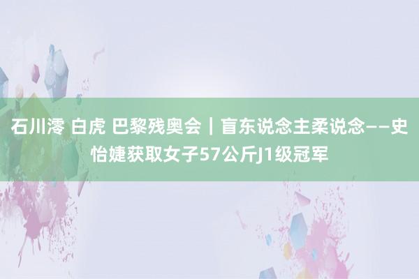 石川澪 白虎 巴黎残奥会｜盲东说念主柔说念——史怡婕获取女子57公斤J1级冠军