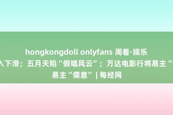 hongkongdoll onlyfans 周看·娱乐丨斗鱼直播收入下滑；五月天陷“假唱风云”；万达电影行将易主“儒意” | 每经网