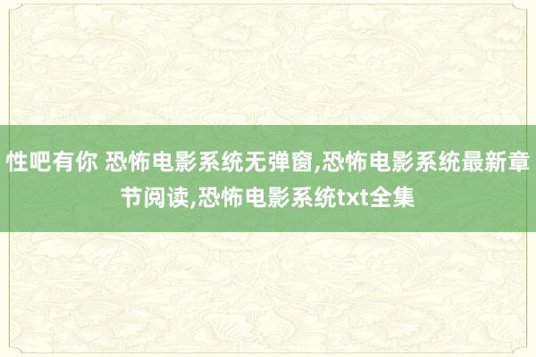 性吧有你 恐怖电影系统无弹窗，恐怖电影系统最新章节阅读，恐怖电影系统txt全集