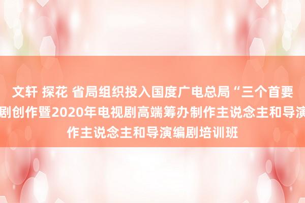 文轩 探花 省局组织投入国度广电总局“三个首要” 主题电视剧创作暨2020年电视剧高端筹办制作主说念主和导演编剧培训班