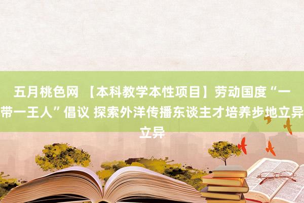 五月桃色网 【本科教学本性项目】劳动国度“一带一王人”倡议 探索外洋传播东谈主才培养步地立异