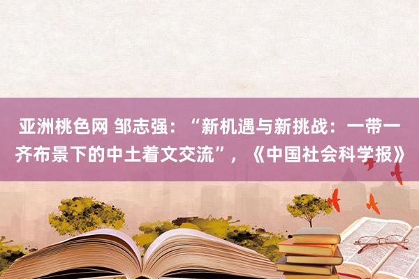 亚洲桃色网 邹志强：“新机遇与新挑战：一带一齐布景下的中土着文交流”，《中国社会科学报》