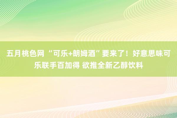 五月桃色网 “可乐+朗姆酒”要来了！好意思味可乐联手百加得 欲推全新乙醇饮料