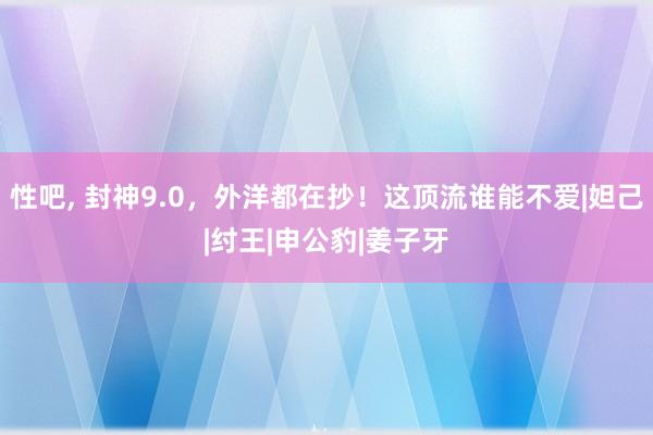 性吧， 封神9.0，外洋都在抄！这顶流谁能不爱|妲己|纣王|申公豹|姜子牙