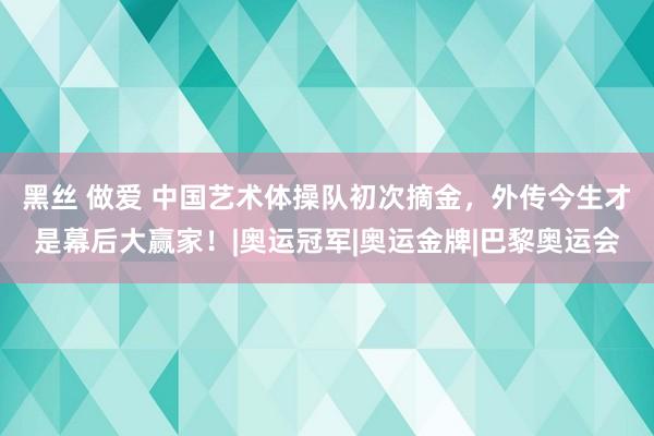 黑丝 做爱 中国艺术体操队初次摘金，外传今生才是幕后大赢家！|奥运冠军|奥运金牌|巴黎奥运会