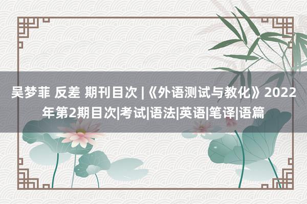 吴梦菲 反差 期刊目次 |《外语测试与教化》2022年第2期目次|考试|语法|英语|笔译|语篇