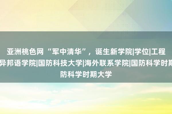 亚洲桃色网 “军中清华”，诞生新学院|学位|工程学院|异邦语学院|国防科技大学|海外联系学院|国防科学时期大学