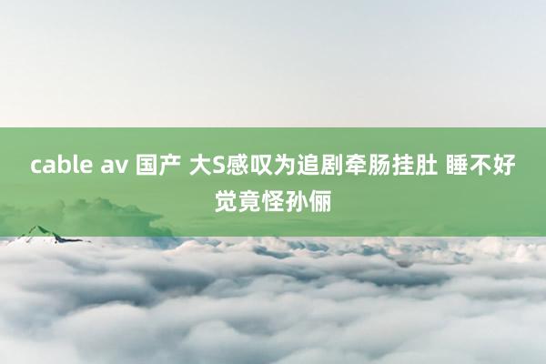 cable av 国产 大S感叹为追剧牵肠挂肚 睡不好觉竟怪孙俪