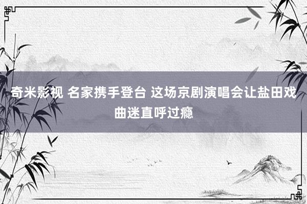 奇米影视 名家携手登台 这场京剧演唱会让盐田戏曲迷直呼过瘾