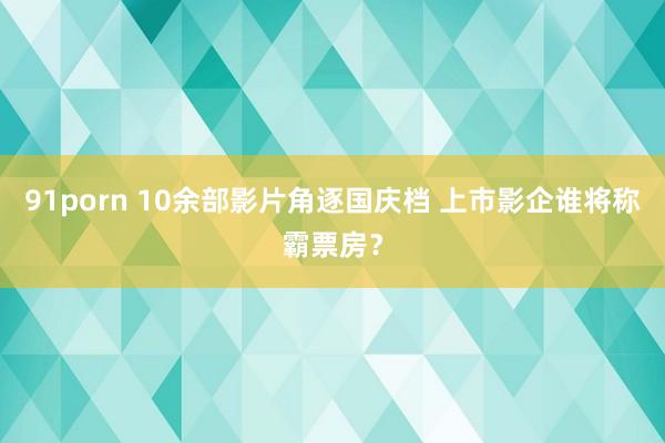 91porn 10余部影片角逐国庆档 上市影企谁将称霸票房？