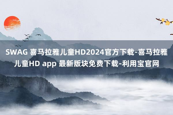 SWAG 喜马拉雅儿童HD2024官方下载-喜马拉雅儿童HD app 最新版块免费下载-利用宝官网