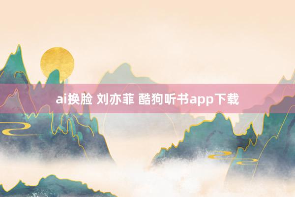 ai换脸 刘亦菲 酷狗听书app下载