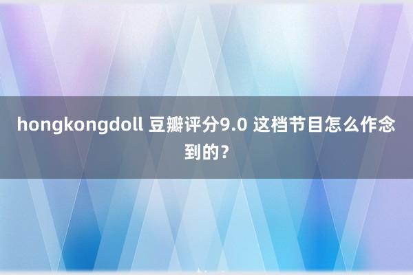 hongkongdoll 豆瓣评分9.0 这档节目怎么作念到的？