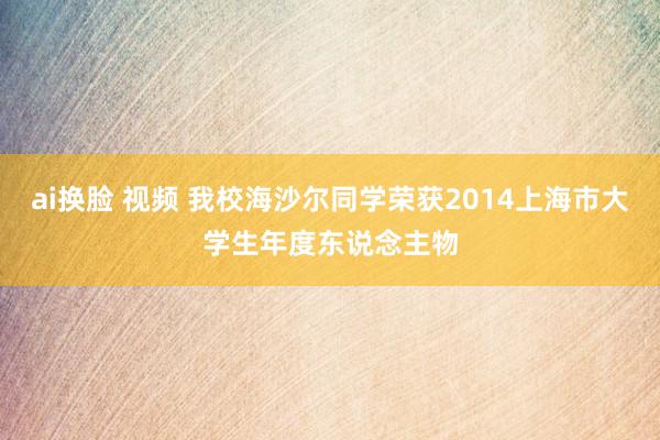 ai换脸 视频 我校海沙尔同学荣获2014上海市大学生年度东说念主物