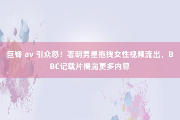 巨臀 av 引众怒！著明男星拖拽女性视频流出，BBC记载片揭露更多内幕